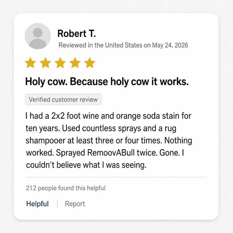 Five-star verified review from Robert T.: Holy cow. Because holy cow it works. I had a 2x2 foot wine and orange soda stain for ten years. Used countless sprays and a rug shampooer at least three or four times. Nothing worked. Sprayed RemoovABull twice. Gone.